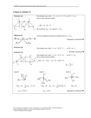 COSMOS: Complete Online Solutions Manual Organization System
Vector Mechanics for Engineers: Statics and Dynamics, 8/e, Ferdinand P. Beer, E. Russell Johnston, Jr.,
Elliot R. Eisenberg, William E. Clausen, David Mazurek, Phillip J. Cornwell
© 2007 The McGraw-Hill Companies.
Chapter 6, Solution 73.
Structure (a):
FBD joint D:
Structure (b):
Structure (c):
Non-Simple truss with 4,r = 12,m = 8,N = so 2N = r + m,
but we must examine further:
0: 0x xFΣ = =E
By symmetry, FBD = FDF and FCD = FDG
Vertical equilibrium cannot be satisfied with FCD = FDG,
Improperly constrained !
Non-simple truss with r = 3, m = 10, N = 7, so 2N = m + r
∴ Partially constrained !
Non-simple truss with r = 3, m = 13, N = 8, so 2N = r + m,
but we must examine further
( )0: 3 3 4 0A yM aG a a a PΣ = − + + =
8
3
y P=G
Joint H: Joint F: Joint G:
1
0: 0
2
y FHF F PΣ = − = ( )1
0: 2 0
2
y FGF F P PΣ = − − = 0yFΣ ≠
2 TFHF P= 2 CFGF P= Improperly constrained !
 