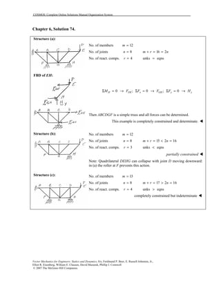 COSMOS: Complete Online Solutions Manual Organization System
Vector Mechanics for Engineers: Statics and Dynamics, 8/e, Ferdinand P. Beer, E. Russell Johnston, Jr.,
Elliot R. Eisenberg, William E. Clausen, David Mazurek, Phillip J. Cornwell
© 2007 The McGraw-Hill Companies.
Chapter 6, Solution 74.
Structure (a):
FBD of EH:
Structure (b):
Structure (c):
No. of members 12m =
No. of joints 8n = 16 2m r n+ = =
No. of react. comps. 4r = unks eqns=
0 ;H DEM FΣ = → 0 ;x GHF FΣ = → 0y yF HΣ = →
Then ABCDGF is a simple truss and all forces can be determined.
This example is completely constrained and determinate. !
No. of members 12m =
No. of joints 8n = 15 2 16m r n+ = < =
No. of react. comps. 3r = unks eqns<
partially constrained !
Note: Quadrilateral DEHG can collapse with joint D moving downward:
in (a) the roller at F prevents this action.
No. of members 13m =
No. of joints 8n = 17 2 16m r n+ = > =
No. of react. comps. 4r = unks eqns>
completely constrained but indeterminate !
 