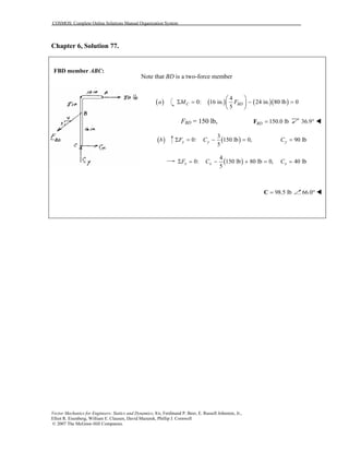 COSMOS: Complete Online Solutions Manual Organization System
Vector Mechanics for Engineers: Statics and Dynamics, 8/e, Ferdinand P. Beer, E. Russell Johnston, Jr.,
Elliot R. Eisenberg, William E. Clausen, David Mazurek, Phillip J. Cornwell
© 2007 The McGraw-Hill Companies.
Chapter 6, Solution 77.
FBD member ABC:
Note that BD is a two-force member
( )a ( ) ( )( )
4
0: 16 in. 24 in. 80 lb 0
5
C BDΜ F
 
Σ = − = 
 
FBD = 150 lb, 150.0 lbBD =F 36.9°
( )b ( )
3
0: 150 lb 0,
5
y yF CΣ = − = 90 lbyC =
( )
4
0: 150 lb 80 lb 0,
5
x xF CΣ = − + = 40 lbxC =
98.5 lb=C 66.0°
 