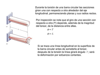 Durante la torsión de una barra circular las secciones giran una con respecto a otra alrededor del eje longitudinal, permaneciendo planas y sus radios rectos. Por inspección se nota que el giro de una sección con respecto a otra (  ) depende, además de la magnitud del torsor, de la distancia entre ellas. Si se traza una línea longitudinal en la superficie de la barra circular antes de someterla al torsor, después de la torsión la línea girará ángulo  ; será la deformación por esfuerzos cortantes. 