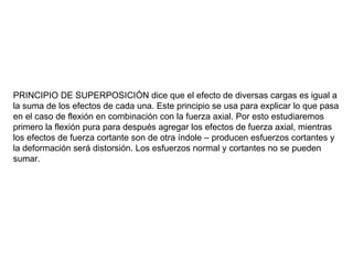 PRINCIPIO DE SUPERPOSICIÓN dice que el efecto de diversas cargas es igual a la suma de los efectos de cada una. Este principio se usa para explicar lo que pasa en el caso de flexión en combinación con la fuerza axial. Por esto estudiaremos primero la flexión pura para después agregar los efectos de fuerza axial, mientras los efectos de fuerza cortante son de otra índole – producen esfuerzos cortantes y la deformación será distorsión. Los esfuerzos normal y cortantes no se pueden sumar. 