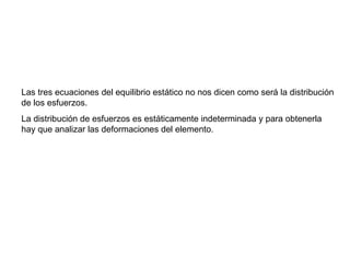 Las tres ecuaciones del equilibrio estático no nos dicen como será la distribución de los esfuerzos.  La distribución de esfuerzos es estáticamente indeterminada y para obtenerla hay que analizar las deformaciones del elemento. 