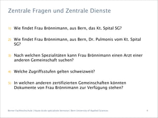 Berner Fachhochschule | Haute école spécialisée bernoise | Bern University of Applied Sciences
1)  Wie findet Frau Brönnimann, aus Bern, das Kt. Spital SG?
2)  Wie findet Frau Brönnimann, aus Bern, Dr. Pulmonis vom Kt. Spital
SG?
3)  Nach welchen Spezialitäten kann Frau Brönnimann einen Arzt einer
anderen Gemeinschaft suchen?
4)  Welche Zugriffsstufen gelten schweizweit?
5)  In welchen anderen zertifizierten Gemeinschaften könnten
Dokumente von Frau Brönnimann zur Verfügung stehen?
Zentrale Fragen und Zentrale Dienste
4
 