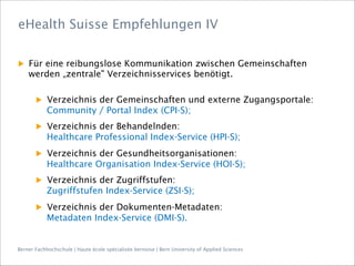 Berner Fachhochschule | Haute école spécialisée bernoise | Bern University of Applied Sciences
▶  Für eine reibungslose Kommunikation zwischen Gemeinschaften
werden „zentrale" Verzeichnisservices benötigt.
▶  Verzeichnis der Gemeinschaften und externe Zugangsportale:
Community / Portal Index (CPI-S);
▶  Verzeichnis der Behandelnden:
Healthcare Professional Index-Service (HPI-S);
▶  Verzeichnis der Gesundheitsorganisationen:
Healthcare Organisation Index-Service (HOI-S);
▶  Verzeichnis der Zugriffstufen:
Zugriffstufen Index-Service (ZSI-S);
▶  Verzeichnis der Dokumenten-Metadaten:
Metadaten Index-Service (DMI-S).
eHealth Suisse Empfehlungen IV
 