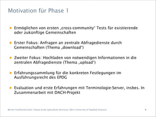 Berner Fachhochschule | Haute école spécialisée bernoise | Bern University of Applied Sciences
▶  Ermöglichen von ersten „cross-community“ Tests für existierende
oder zukünftige Gemeinschaften
▶  Erster Fokus: Anfragen an zentrale Abfragedienste durch
Gemeinschaften (Thema „download“)
▶  Zweiter Fokus: Hochladen von notwendigen Informationen in die
zentralen Abfragedienste (Thema „upload“)
▶  Erfahrungssammlung für die konkreten Festlegungen im
Ausführungsrecht des EPDG
▶  Evaluation und erste Erfahrungen mit Terminologie-Server, insbes. In
Zusammenarbeit mit DACH-Projekt
Motivation für Phase 1
9
 