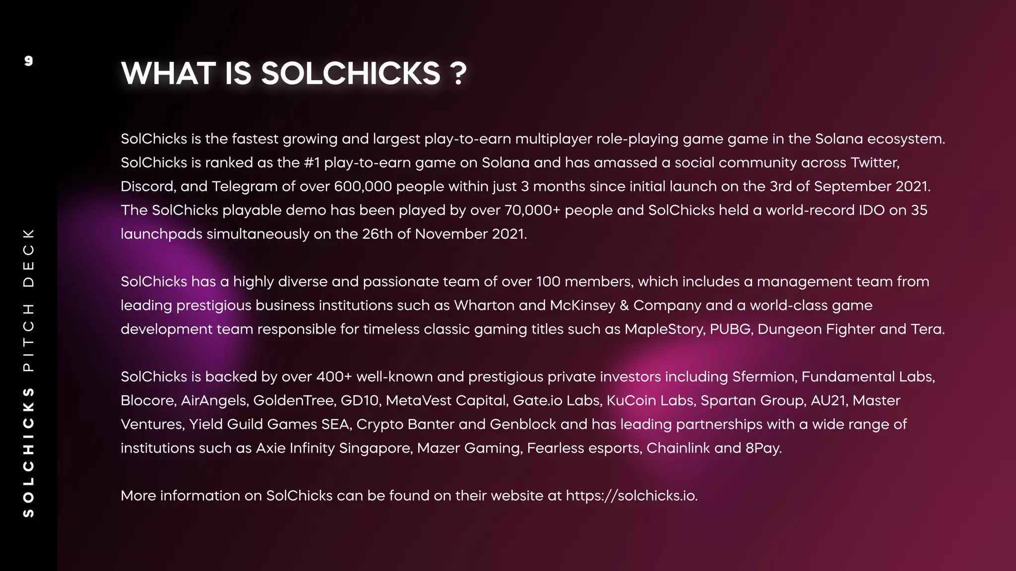 WHAT IS SOLCHICKS ?
SolChicks is the fastest growing and largest play-to-earn multiplayer role-playing game game in the Solana ecosystem.
SolChicks is ranked as the #1 play-to-earn game on Solana and has amassed a social community across Twitter,
Discord, and Telegram of over 600,000 people within just 3 months since initial launch on the 3rd of September 2021.
The SolChicks playable demo has been played by over 70,000+ people and SolChicks held a world-record IDO on 35
launchpads simultaneously on the 26th of November 2021.
SolChicks has a highly diverse and passionate team of over 100 members, which includes a management team from
leading prestigious business institutions such as Wharton and McKinsey & Company and a world-class game
development team responsible for timeless classic gaming titles such as MapleStory, PUBG, Dungeon Fighter and Tera.
SolChicks is backed by over 400+ well-known and prestigious private investors including Sfermion, Fundamental Labs,
Blocore, AirAngels, GoldenTree, GD10, MetaVest Capital, Gate.io Labs, KuCoin Labs, Spartan Group, AU21, Master
Ventures, Yield Guild Games SEA, Crypto Banter and Genblock and has leading partnerships with a wide range of
institutions such as Axie Inﬁnity Singapore, Mazer Gaming, Fearless esports, Chainlink and 8Pay.
More information on SolChicks can be found on their website at https://solchicks.io.
S
O
L
C
H
I
C
K
S
P
I
T
C
H
D
E
C
K
9
 