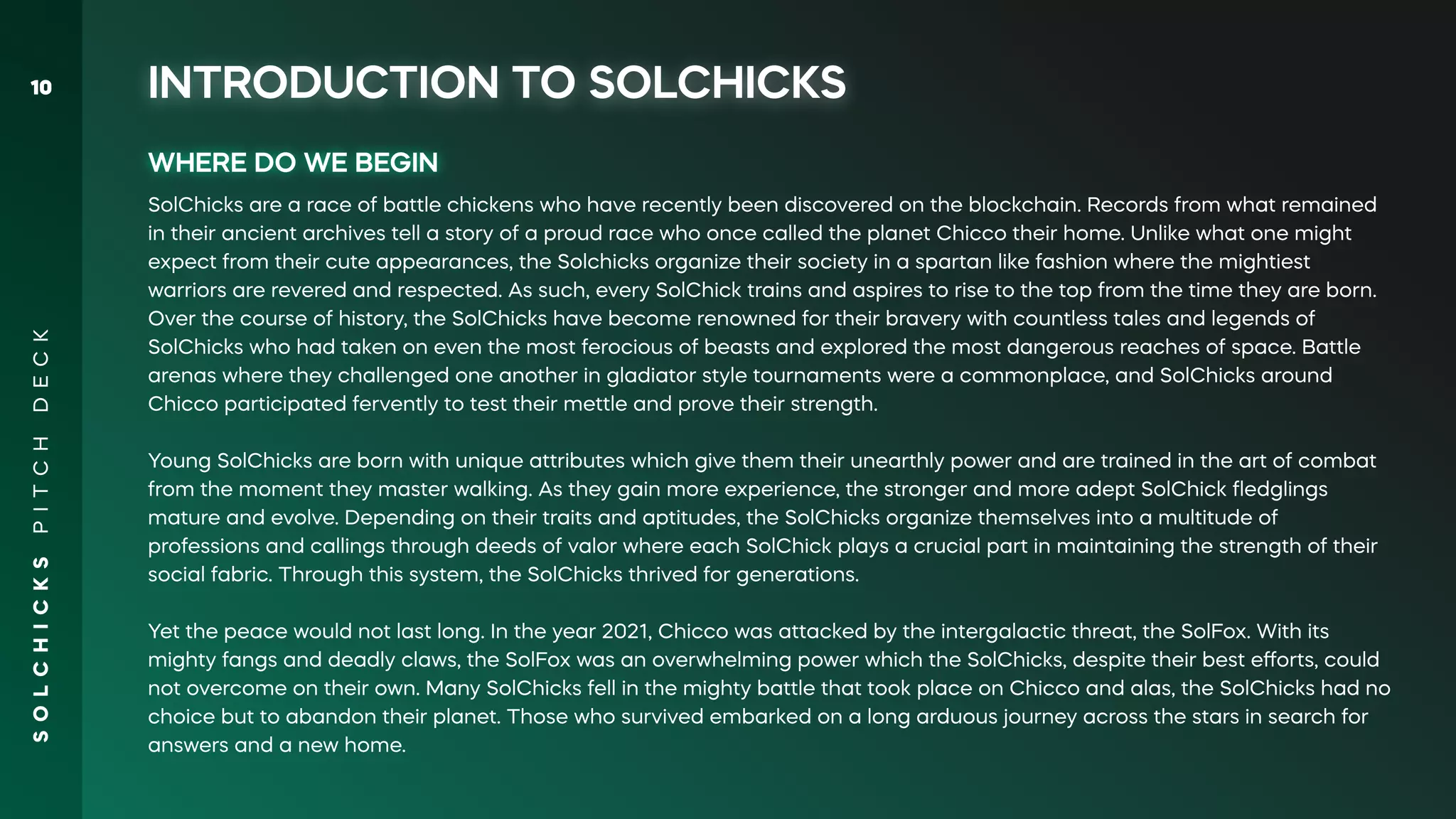 S
O
L
C
H
I
C
K
S
P
I
T
C
H
D
E
C
K
10
WHERE DO WE BEGIN
SolChicks are a race of battle chickens who have recently been discovered on the blockchain. Records from what remained
in their ancient archives tell a story of a proud race who once called the planet Chicco their home. Unlike what one might
expect from their cute appearances, the Solchicks organize their society in a spartan like fashion where the mightiest
warriors are revered and respected. As such, every SolChick trains and aspires to rise to the top from the time they are born.
Over the course of history, the SolChicks have become renowned for their bravery with countless tales and legends of
SolChicks who had taken on even the most ferocious of beasts and explored the most dangerous reaches of space. Battle
arenas where they challenged one another in gladiator style tournaments were a commonplace, and SolChicks around
Chicco participated fervently to test their mettle and prove their strength.
Young SolChicks are born with unique attributes which give them their unearthly power and are trained in the art of combat
from the moment they master walking. As they gain more experience, the stronger and more adept SolChick ﬂedglings
mature and evolve. Depending on their traits and aptitudes, the SolChicks organize themselves into a multitude of
professions and callings through deeds of valor where each SolChick plays a crucial part in maintaining the strength of their
social fabric. Through this system, the SolChicks thrived for generations.
Yet the peace would not last long. In the year 2021, Chicco was attacked by the intergalactic threat, the SolFox. With its
mighty fangs and deadly claws, the SolFox was an overwhelming power which the SolChicks, despite their best eﬀorts, could
not overcome on their own. Many SolChicks fell in the mighty battle that took place on Chicco and alas, the SolChicks had no
choice but to abandon their planet. Those who survived embarked on a long arduous journey across the stars in search for
answers and a new home.
INTRODUCTION TO SOLCHICKS
 