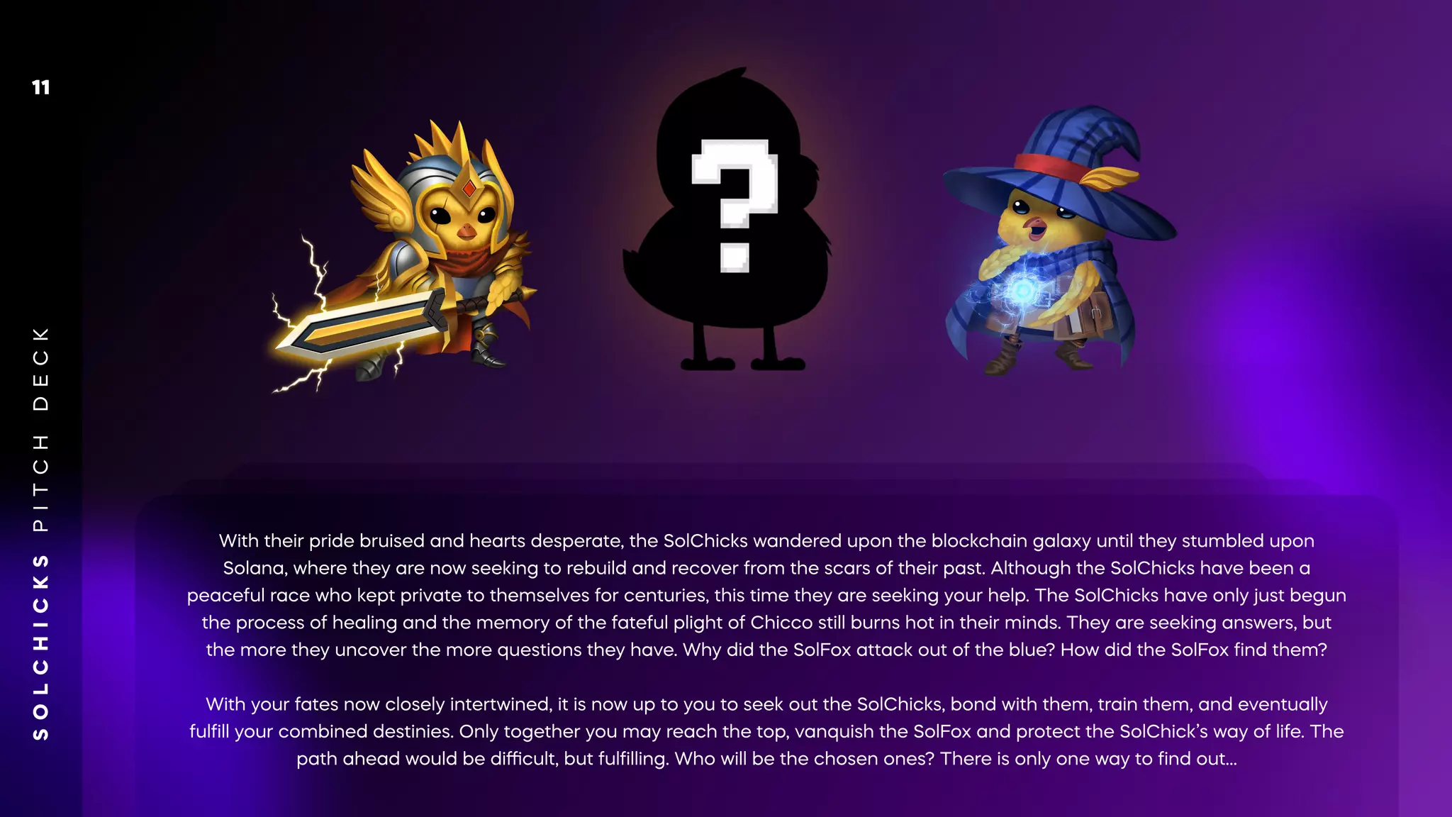With their pride bruised and hearts desperate, the SolChicks wandered upon the blockchain galaxy until they stumbled upon
Solana, where they are now seeking to rebuild and recover from the scars of their past. Although the SolChicks have been a
peaceful race who kept private to themselves for centuries, this time they are seeking your help. The SolChicks have only just begun
the process of healing and the memory of the fateful plight of Chicco still burns hot in their minds. They are seeking answers, but
the more they uncover the more questions they have. Why did the SolFox attack out of the blue? How did the SolFox ﬁnd them?
With your fates now closely intertwined, it is now up to you to seek out the SolChicks, bond with them, train them, and eventually
fulﬁll your combined destinies. Only together you may reach the top, vanquish the SolFox and protect the SolChick’s way of life. The
path ahead would be diﬃcult, but fulﬁlling. Who will be the chosen ones? There is only one way to ﬁnd out…
S
O
L
C
H
I
C
K
S
P
I
T
C
H
D
E
C
K
11
 