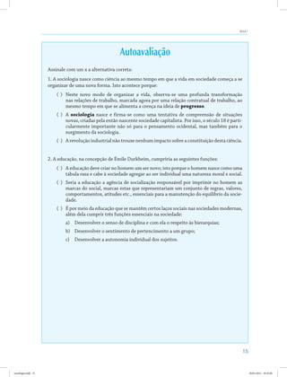 15
Aula 1
Autoavaliação
Assinale com um x a alternativa correta:
1. A sociologia nasce como ciência ao mesmo tempo em que a vida em sociedade começa a se
organizar de uma nova forma. Isto acontece porque:
( )	 Neste novo modo de organizar a vida, observa-se uma profunda transformação
nas relações de trabalho, marcada agora por uma relação contratual de trabalho, ao
mesmo tempo em que se alimenta a crença na ideia de progresso.
( )	 A sociologia nasce e firma-se como uma tentativa de compreensão de situações
novas, criadas pela então nascente sociedade capitalista. Por isso, o século 18 é parti-
cularmente importante não só para o pensamento ocidental, mas também para o
surgimento da sociologia.
( )	 A revolução industrial não trouxe nenhum impacto sobre a constituição desta ciência.
2. A educação, na concepção de Émile Durkheim, cumpriria as seguintes funções:
( )	 A educação deve criar no homem um ser novo; isto porque o homem nasce como uma
tábula rasa e cabe à sociedade agregar ao ser individual uma natureza moral e social.
( )	 Seria a educação a agência de socialização responsável por imprimir no homem as
marcas do social, marcas estas que representariam um conjunto de regras, valores,
comportamentos, atitudes etc., essenciais para a manutenção do equilíbrio da socie-
dade.
( )	 É por meio da educação que se mantêm certos laços sociais nas sociedades modernas,
além dela cumprir três funções essenciais na sociedade:
a)	 Desenvolver o senso de disciplina e com ela o respeito às hierarquias;
b)	 Desenvolver o sentimento de pertencimento a um grupo;
c)	 Desenvolver a autonomia individual dos sujeitos.
sociologia.indd 15 26/01/2012 18:10:46
 