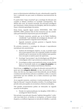19
Aula 2
pouco os determinantes individuais da ação, subestimando o papel do
ator e conferindo um peso maior às dinâmicas macroestruturais da
sociedade.
É a partir deste “mapa conceitual” que a sociologia da educação tem
ocupado os debates científicos na sociedade contemporânea. Tais
debates dão conta, de maneira resumida, dos principais paradigmas
que orientaram e ainda orientam esta disciplina, além de nos ajudar a
traçar o itinerário genealógico da mesma.
Desta forma, segundo alguns autores (NOGUEIRA, 1995; VAN
ZANTEN, 2000), podemos falar de dois momentos que são conside-
rados particularmente importantes para esta disciplina:
•	 Primeiro momento: período que vai de Émile Durkheim,
considerado “o pai fundador da sociologia da educação”, até
aproximadamente a Segunda Guerra Mundial;
•	 Segundo momento: período posterior à Segunda Guerra
Mundial até os dias atuais.
No primeiro momento, a sociologia da educação é especialmente
marcada por três características:
1.	 Ausência de investigação empírica, ou seja, os estudos nesta
área se preocupavam mais com os grandes modelos de análise
estatística que se ancoravam em uma tradição mais quantita-
tiva e nos quais os sujeitos quase não apareciam;
2.	 Sociologia “macroscópica”, tipo de abordagem que dificultava
a investigação sobre o que acontecia no interior da escola;
3.	 A sociologia se reduz a uma matéria de ensino, ou seja, ela não
havia se constituído ainda em um campo de pesquisa e se
debruçava em uma tradição mais histórico-filosófica.
Desta forma, os sujeitos da sociologia da educação neste período são
quase que uma categoria abstrata, ou seja, não pertencem a uma
classe, não têm voz, sua origem social é desconhecida, não são filiados
a nenhum mercado de bens culturais ou simbólicos, enfim, é a amostra
quantitativa que tem validade, são os dados estatísticos que falam
pelos sujeitos.
Já no segundo momento, assistimos à institucionalização da “socio-
logia da educação” enquanto disciplina científica. Os sociólogos deste
período estão preocupados em reconstituir a história da disciplina.
Três grandes acontecimentos podem ser destacados no segundo
momento da disciplina:
1.	 Período de institucionalização da disciplina (1945-1965): a
sociologia de Talcott Parsons;
Este período é marcado pela chamada “explosão demográfica”, conhe-
cida como baby boom: as famílias se recompõem, os homens voltam
da guerra, as mulheres ingressam no mercado de trabalho e o período
sociologia.indd 19 26/01/2012 18:10:47
 
