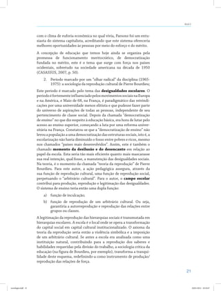 21
Aula 2
com o clima de euforia econômica no qual vivia, Parsons foi um entu-
siasta do sistema capitalista, acreditando que este sistema ofereceria
melhores oportunidades às pessoas por meio do esforço e do mérito.
A concepção de educação que temos hoje ainda se organiza pela
promessa de funcionamento meritocrático, de democratização
fundada no mérito, este é o tema que surge com força nos países
ocidentais, sobretudo na sociedade americana na década de 1950
(CASASSUS, 2007, p. 50).
2.	 Período marcado por um “olhar radical” da disciplina (1965-
1975): a sociologia da reprodução cultural de Pierre Bourdieu;
Este período é marcado pelo tema das desigualdades escolares. O
períodoéfortementeinfluenciadopelosmovimentossociaisnaEuropa
e na América, e Maio de 68, na França, é paradigmático das reivindi-
cações por uma universidade menos elitista e que pudesse fazer parte
do universo de aspirações de todas as pessoas, independente de seu
pertencimento de classe social. Depois da chamada “democratização
de ensino” no que diz respeito à educação básica, era hora de lutar pelo
acesso ao ensino superior, começando a luta por uma reforma univer-
sitária na França. Constatou-se que a “democratização de ensino” não
levouapopulaçãoaumademocratizaçãodasestruturassociais,istoé,a
escolarização não havia diminuído o fosso entre pobres e ricos, mesmo
nos chamados “países mais desenvolvidos”. Assim, este é também o
chamado momento da desilusão e do desencanto em relação ao
papel da escola. Esta seria tão mais eficiente quanto mais mascarasse
sua real intenção, qual fosse, a manutenção das desigualdades sociais.
Na teoria, é o momento da chamada “teoria da reprodução” de Pierre
Bourdieu. Para este autor, a ação pedagógica assegura, através da
sua função de reprodução cultural, uma função de reprodução social,
perpetuando o “arbitrário cultural”. Para o autor, o campo escolar
contribui para produção, reprodução e legitimação das desigualdades.
O sistema de ensino teria então uma dupla função:
a)	 função de inculcação;
b)	 função de reprodução de um arbitrário cultural. Ou seja,
garantiria a autorreprodução e reprodução das relações entre
grupos ou classes.
A legitimação da reprodução das hierarquias sociais é transmutada em
hierarquias escolares. A escola é o local onde se opera a transformação
do capital social em capital cultural institucionalizado. O axioma da
teoria da reprodução seria então a violência simbólica e a imposição
de um arbitrário cultural. Se antes a escola era analisada como uma
instituição natural, contribuindo para a reprodução dos saberes e
habilidades requeridas pela divisão do trabalho, a sociologia crítica da
educação (na figura de Bourdieu, por exemplo), transforma a tranqui-
lidade deste esquema, redefinindo-a como instrumento de produção/
reprodução das relações de força.
sociologia.indd 21 26/01/2012 18:10:47
 