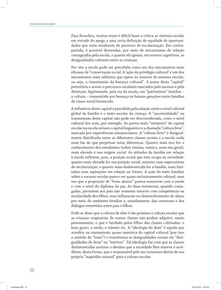 22
SOCIOLOGIA DA EDUCAÇÃO
Para Bourdieu, muitas vezes é difícil fazer a crítica ao sistema escolar
em virtude do apego a uma certa definição de equidade de oportuni-
dades que seria resultante do processo de escolarização. Em contra-
partida, é possível desvendar, por meio de mecanismos de seleção
consagrados pela escola, o quanto ela ignora, em termos cognitivos, as
desigualdades culturais entre as crianças.
Por isto a escola pode ser percebida como um dos mecanismos mais
eficazes de “conservação social. A ‘ação do privilégio cultural’ é um dos
mecanismos mais seletivos que opera no interior do sistema escolar,
ou seja, a transmissão da herança cultural”. A posse deste “capital”
permitiria o acesso a percursos escolares marcados pelo sucesso e pela
distinção, legitimando, pela via da escola, um “patrimônio” familiar –
a cultura – transmitido por herança às futuras gerações entre famílias
de classe social favorecida.
A influência deste capital é percebida pela relação entre o nível cultural
global da família e o êxito escolar da criança. A “ancestralidade” na
transmissão deste capital não pode ser desconsiderada, como o nível
cultural dos avós, por exemplo. As partes mais “rentáveis” do capital
escolarnaescolaseriamocapitallinguísticoeachamada“culturalivre”,
marcada por experiências extraescolares. A “cultura livre” é desigual-
mente distribuída entre as diferentes classes sociais e a escola nada
mais faz do que perpetuar estas diferenças. Quanto mais rico for o
conhecimento dos estudantes (sobre cinema, música, artes em geral),
mais elevada é sua origem social. As atitudes da família em relação
à escola refletem, pois, a posição social que esta ocupa na sociedade:
quanto mais elevada for sua posição social, maiores suas expectativas
de escolarização, e quanto mais desfavorecida for a família, mais limi-
tadas suas aspirações em relação ao futuro. A ação do meio familiar
sobre o sucesso escolar parece ser quase exclusivamente cultural, uma
vez que a proporção de “bons alunos” parece aumentar com a renda
e com o nível do diploma do pai. As duas instâncias, quando conju-
gadas, permitem aos pais não somente intervir com competência na
escolaridade dos filhos, mas influenciar no desenvolvimento do aluno
por meio do ambiente familiar e, notadamente, das conversas e dos
diálogos entretidos entre pais e filhos.
Pode-se dizer que a cultura de elite é tão próxima à cultura escolar que
as crianças originárias de outras classes não podem adquirir, senão
penosamente, o que é herdado pelos filhos das classes cultivadas: o
bom gosto, o estilo, o talento etc. A “ideologia do dom” é aquela que
acredita na transmissão quase osmótica do capital cultural (por isso
o sentido do “inato”) e transforma as desigualdades sociais em “desi-
gualdades de dons” ou “méritos”. Tal ideologia faz com que as classes
desfavorecidas aceitem o destino que a sociedade lhes reserva e acre-
ditem, desta forma, que o responsável pelo seu insucesso deriva de sua
própria “inaptidão natural” para a cultura escolar.
sociologia.indd 22 26/01/2012 18:10:47
 