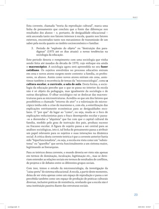 23
Aula 2
Esta corrente, chamada “teoria da reprodução cultural”, marca uma
linha de pensamento que concluiu que a fonte das diferenças nos
resultados dos alunos – e, portanto, de desigualdade educacional –
está ancorada tanto nos fatores internos à escola, quanto nos fatores
externos, encontrados tanto nos mecanismos de transmissão de um
saber pela escola quanto no âmbito socioeconômico e familiar.
3.	 Período de “explosão do objeto” ou “destruição dos para-
digmas” (1975 até os dias atuais): a novas tendências na
sociologia da educação.
Este período denota o rompimento com uma sociologia que vinha
sendo feita até meados da década de 1970, cujo enfoque era ainda
o macroscópico. A sociologia agora será apreendida no seu fazer
cotidiano. Os sujeitos envolvidos no processo educativo entram
em cena e novos atores surgem neste contexto: a família, os profes-
sores, os alunos. Assim como novos atores entram em cena, assis-
timos também à recorrência de temas da “microssociologia”, como a
cultura escolar, o currículo, a sala de aula. Desta forma, a socio-
logia da educação percebe que o que se passa no interior da escola
não é só objeto da pedagogia, mas igualmente da sociologia e de
outras disciplinas. O olhar sociológico vai se deslocar das macroes-
truturas para as microestruturas. Acredita-se que um dos fatores que
possibilitou o chamado “retorno do ator” e a valorização do micros-
cópico tenha sido a crise do marxismo e, com ela, a esterilização das
explicações estritamente econômicas para as desigualdades esco-
lares. O “por que” dá lugar ao “como”, ou seja, muda-se o foco de
explicações reducionistas para o fraco desempenho escolar e passa-
-se a desvendar a “alquimia” que faz com que o capital cultural da
família, medido pelo grau de instrução dos pais, produza sucesso
ou fracasso escolar. A figura do sujeito passa a ser central para as
análises sociológicas, isto é, tal linha de pensamento passa a atribuir
um papel relevante para os sujeitos e suas interações na dinâmica
social. A crítica desta corrente teórica é que a corrente anterior havia
sido “hiperfuncionalista”, ou seja, a escola era vista como um “subsis-
tema” ou “aparelho” que servia funcionalmente a um sistema maior,
legitimando as hierarquias.
Para os teóricos dessa corrente, o mundo deveria ser visto não apenas
em termos de dominação, inculcação, legitimação etc., mas se deve-
riam entender as relações sociais em termos de resultados de conflitos,
de projetos e de debates entre os diferentes grupos sociais.
Com isso, temos o estudo da microssociologia, da investigação da
“caixa-preta” do sistema educacional. A escola, a partir deste momento,
deixa de ser vista apenas como um espaço de reprodução e passa a ser
percebida também como um espaço de produção de práticas culturais
diversas, inclusive práticas de resistência, revelando que a escola não é
uma instituição passiva diante das estruturas sociais.
sociologia.indd 23 26/01/2012 18:10:47
 