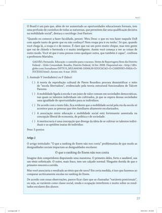 27
Aula 2
O Brasil é um país que, além de ter aumentado as oportunidades educacionais formais, tem
uma profusão de cursinhos de todas as naturezas, que permitem dar uma qualificação decisiva
na mobilidade social”, destaca o sociólogo José Pastore.
“Quando eu comecei a fazer faculdade, pensei: ‘Meu Deus: o que eu vou fazer naquela UnB
com aquele tanto de gente que eu não conheço? Nem roupa pra ir eu tenho.’ Só que, quando
você chega lá, a roupa é o de menos. É claro que vai um povo muito chique, mas tem gente
que vai de chinelo e bermuda e é muito inteligente. Assim você começa a ver as coisas de
outro modo. Você vê que é uma pessoa como qualquer outra, que também é capaz”, confessa
a professora Marialva.
GALVÃO, Fernanda. Educação: o caminho para o sucesso. Séries de Reportagens Bom dia Distrito
Federal – Globo Comunidade. Brasília, Distrito Federal, 14 fev. 2008. Disponível em: <http://dftv.
globo.com/Jornalismo/DFTV/0,,MUL444346-10044,00-EDUCACAO+O+CAMINHO+PARA+O+
SUCESSO.html>.Acesso em: 4 mar. 2010.
1. Assinale V (verdadeiro) ou F (falso):
( )	 A teoria da reprodução cultural de Pierre Bourdieu procura desmistificar o mito
de “escola libertadora”, evidenciado pela teoria estrutural funcionalista de Talcott
Parsons.
( )	 A mobilidade ligada à escola é um juízo de valor comum em sociedades democráticas,
nas quais os talentos individuais são cultivados, já que se espera dessas sociedades
uma igualdade de oportunidades para os indivíduos.
( )	 De acordo com o texto lido, fica evidente que a mobilidade social pela via da escola só
acontece para as pessoas que têm familiares altamente escolarizados.
( )	A associação entre educação e mobilidade social está fortemente assentada na
concepção liberal de economia, de política e de sociedade.
( )	 A meritocracia é uma concepção que diverge da ideia de se cultivar os talentos indivi-
duais e as aptidões inatas do indivíduo.
Peso: 5 pontos
Artigo 2
O artigo intitulado: “O que a ranking do Enem não nos conta” problematiza de que modo as
desigualdades sociais impactam as desigualdades escolares:
O que o ranking do Enem não nos conta
Imagine dois competidores disputando uma maratona. O primeiro deles, forte e saudável, usa
um tênis sofisticado. O outro, mais fraco, tem um calçado normal. Ninguém duvida de que o
primeiro vencerá a corrida.
Mas você associaria o resultado ao tênis que ele usou? Em certa medida, é isso que fazemos ao
comparar acriticamente escolas no ranking do Enem.
De acordo com essas observações, parece ficar claro que as chamadas “variáveis posicionais”,
ou seja, as variáveis como classe social, renda e ocupação interferem e muito sobre os resul-
tados escolares dos alunos.
sociologia.indd 27 26/01/2012 18:10:48
 