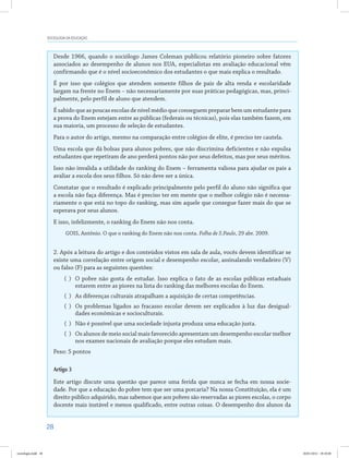 28
SOCIOLOGIA DA EDUCAÇÃO
Desde 1966, quando o sociólogo James Coleman publicou relatório pioneiro sobre fatores
associados ao desempenho de alunos nos EUA, especialistas em avaliação educacional vêm
confirmando que é o nível socioeconômico dos estudantes o que mais explica o resultado.
É por isso que colégios que atendem somente filhos de pais de alta renda e escolaridade
largam na frente no Enem – não necessariamente por suas práticas pedagógicas, mas, princi-
palmente, pelo perfil de aluno que atendem.
É sabido que as poucas escolas de nível médio que conseguem preparar bem um estudante para
a prova do Enem estejam entre as públicas (federais ou técnicas), pois elas também fazem, em
sua maioria, um processo de seleção de estudantes.
Para o autor do artigo, mesmo na comparação entre colégios de elite, é preciso ter cautela.
Uma escola que dá bolsas para alunos pobres, que não discrimina deficientes e não expulsa
estudantes que repetiram de ano perderá pontos não por seus defeitos, mas por seus méritos.
Isso não invalida a utilidade do ranking do Enem – ferramenta valiosa para ajudar os pais a
avaliar a escola dos seus filhos. Só não deve ser a única.
Constatar que o resultado é explicado principalmente pelo perfil do aluno não significa que
a escola não faça diferença. Mas é preciso ter em mente que o melhor colégio não é necessa-
riamente o que está no topo do ranking, mas sim aquele que consegue fazer mais do que se
esperava por seus alunos.
E isso, infelizmente, o ranking do Enem não nos conta.
GOIS, Antônio. O que o ranking do Enem não nos conta. Folha de S.Paulo, 29 abr. 2009.
2. Após a leitura do artigo e dos conteúdos vistos em sala de aula, vocês devem identificar se
existe uma correlação entre origem social e desempenho escolar, assinalando verdadeiro (V)
ou falso (F) para as seguintes questões:
( )	 O pobre não gosta de estudar. Isso explica o fato de as escolas públicas estaduais
estarem entre as piores na lista do ranking das melhores escolas do Enem.
( )	 As diferenças culturais atrapalham a aquisição de certas competências.
( )	 Os problemas ligados ao fracasso escolar devem ser explicados à luz das desigual-
dades econômicas e socioculturais.
( )	 Não é possível que uma sociedade injusta produza uma educação justa.
( )	 Os alunos de meio social mais favorecido apresentam um desempenho escolar melhor
nos exames nacionais de avaliação porque eles estudam mais.
Peso: 5 pontos
Artigo 3
Este artigo discute uma questão que parece uma ferida que nunca se fecha em nossa socie-
dade. Por que a educação do pobre tem que ser uma porcaria? Na nossa Constituição, ela é um
direito público adquirido, mas sabemos que aos pobres são reservadas as piores escolas, o corpo
docente mais instável e menos qualificado, entre outras coisas. O desempenho dos alunos da
sociologia.indd 28 26/01/2012 18:10:48
 