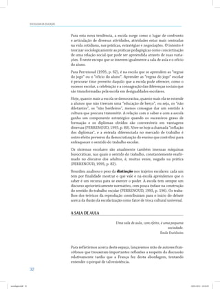 32
SOCIOLOGIA DA EDUCAÇÃO
Para esta nova tendência, a escola surge como o lugar de confronto
e articulação de diversas atividades, atividades estas mais centradas
na vida cotidiana, nas práticas, estratégias e negociações. O intento é
teorizar sociologicamente as práticas pedagógicas como concretização
de uma relação social que pode ser apreendida através de suas varia-
ções. É neste escopo que se inserem igualmente a sala de aula e o ofício
do aluno.
Para Perrenoud (1995, p. 62), é na escola que se aprendem as “regras
do jogo” ou o “ofício do aluno”. Aprender as “regras do jogo” escolar
é procurar tirar proveito daquilo que a escola pode oferecer, como o
sucesso escolar, a celebração e a consagração das diferenças sociais que
são transformadas pela escola em desigualdades escolares.
Hoje, quanto mais a escola se democratiza, quanto mais ela se estende
a alunos que não tiveram uma “educação de berço”, ou seja, os “não
diletantes”, os “não herdeiros”, menos consegue dar um sentido à
cultura que procura transmitir. A relação com o saber e com a escola
ganha um componente estratégico quando os sucessivos graus de
formação e os diplomas obtidos são conversíveis em vantagens
diversas (PERRENOUD, 1995, p. 80). Vive-se hoje a chamada “inflação
dos diplomas”, e a entrada diferenciada no mercado de trabalho é
outro efeito perverso da democratização do ensino que contribui para
enfraquecer o sentido do trabalho escolar.
Os sistemas escolares são atualmente também imensas máquinas
burocráticas, nas quais o sentido do trabalho, constantemente reafir-
mado no discurso dos adultos, é, muitas vezes, negado na prática
(PERRENOUD, 1995, p. 82).
Bourdieu analisou o peso da distinção nos trajetos escolares: cada um
tem por finalidade mostrar o que vale e na escola aprendemos que o
saber é um recurso para se exercer o poder. A escola tem sempre um
discurso aprioristicamente normativo, com pouca ênfase na construção
do sentido do trabalho escolar (PERRENOUD, 1995, p. 196). Os traba-
lhos dos teóricos da reprodução contribuíram para o início do debate
acerca da ilusão da escolarização como fator de troca cultural universal.
A sala de aula
Uma sala de aula, com efeito, é uma pequena
sociedade.
Émile Durkheim
Para refletirmos acerca deste espaço, lançaremos mão de autores fran-
cófonos que trouxeram importantes reflexões a respeito da discussão
relativamente tardia que a França fez desta abordagem, tentando
entender o porquê de tal resistência.
sociologia.indd 32 26/01/2012 18:10:49
 