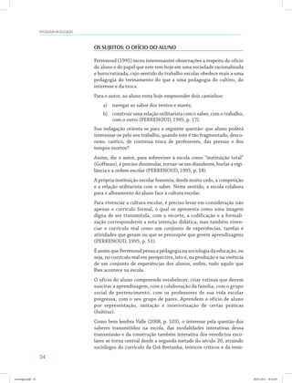 34
SOCIOLOGIA DA EDUCAÇÃO
Os sujeitos: o ofício do aluno
Perrenoud (1995) teceu interessantes observações a respeito do ofício
do aluno e do papel que este tem hoje em uma sociedade racionalizada
e burocratizada, cujo sentido do trabalho escolar obedece mais a uma
pedagogia do treinamento do que a uma pedagogia do cultivo, do
interesse e da troca.
Para o autor, ao aluno resta hoje empreender dois caminhos:
a)	 navegar ao sabor dos ventos e marés;
b)	 construir uma relação utilitarista com o saber, com o trabalho,
com o outro (PERRENOUD, 1995, p. 17).
Sua indagação orienta-se para a seguinte questão: que aluno poderá
interessar-se pelo seu trabalho, quando este é tão fragmentado, desco-
nexo, caótico, de contínua troca de professores, das pressas e dos
tempos mortos?
Assim, diz o autor, para sobreviver à escola como “instituição total”
(Goffman), é preciso dissimular, tornar-se um dissidente, burlar a vigi-
lância e a ordem escolar (PERRENOUD, 1995, p. 18).
A própria instituição escolar fomenta, desde muito cedo, a competição
e a relação utilitarista com o saber. Neste sentido, a escola colabora
para o alheamento do aluno face à cultura escolar.
Para vivenciar a cultura escolar, é preciso levar em consideração não
apenas o currículo formal, o qual se apresenta como uma imagem
digna de ser transmitida, com o recorte, a codificação e a formali-
zação correspondente a esta intenção didática, mas também viven-
ciar o currículo real como um conjunto de experiências, tarefas e
atividades que geram ou que se pressupõe que gerem aprendizagens
(PERRENOUD, 1995, p. 51).
É assim que Perrenoud pensa a pedagogia na sociologia da educação, ou
seja, no currículo real em perspectiva, isto é, na produção e na vivência
de um conjunto de experiências dos alunos, enfim, tudo aquilo que
lhes acontece na escola.
O ofício do aluno compreende estabelecer, criar rotinas que devem
suscitar a aprendizagem, com a colaboração da família, com o grupo
social de pertencimento, com os professores de sua vida escolar
pregressa, com o seu grupo de pares. Aprendem o ofício de aluno
por representação, imitação e interiorização de certas práticas
(habitus).
Como bem lembra Valle (2008, p. 103), o interesse pela questão dos
saberes transmitidos na escola, das modalidades interativas dessa
transmissão e da construção também interativa dos veredictos esco-
lares se torna central desde a segunda metade do século 20, atraindo
sociólogos do currículo da Grã-Bretanha, teóricos críticos e da resis-
sociologia.indd 34 26/01/2012 18:10:49
 