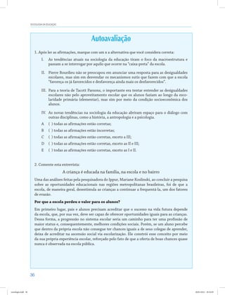36
SOCIOLOGIA DA EDUCAÇÃO
Autoavaliação
1. Após ler as afirmações, marque com um x a alternativa que você considera correta:
I.	 As tendências atuais na sociologia da educação tiram o foco da macroestrutura e
passam a se interrogar por aquilo que ocorre na “caixa-preta” da escola.
II.	 Pierre Bourdieu não se preocupou em anunciar uma resposta para as desigualdades
escolares, mas sim em desvendar os mecanismos sutis que fazem com que a escola
“favoreça os já favorecidos e desfavoreça ainda mais os desfavorecidos”.
III.	 Para a teoria de Tacott Parsons, o importante era tentar entender as desigualdades
escolares não pelo aproveitamento escolar que os alunos faziam ao longo da esco-
laridade primária (elementar), mas sim por meio da condição socioeconômica dos
alunos.
IV.	 As novas tendências na sociologia da educação abriram espaço para o diálogo com
outras disciplinas, como a história, a antropologia e a psicologia.
A	 ( ) todas as afirmações estão corretas;
B	 ( ) todas as afirmações estão incorretas;
C	 ( ) todas as afirmações estão corretas, exceto a III;
D	 ( ) todas as afirmações estão corretas, exceto as II e III;
E	 ( ) todas as afirmações estão corretas, exceto as I e II.
2. Comente esta entrevista:
A criança é educada na família, na escola e no bairro
Uma das análises feitas pela pesquisadora do Ippur, Mariane Koslinski, ao concluir a pesquisa
sobre as oportunidades educacionais nas regiões metropolitanas brasileiras, foi de que a
escola, de maneira geral, desestimula as crianças a continuar a frequentá-la, um dos fatores
de evasão.
Por que a escola perdeu o valor para os alunos?
Em primeiro lugar, pais e alunos precisam acreditar que o sucesso na vida futura depende
da escola, que, por sua vez, deve ser capaz de oferecer oportunidades iguais para as crianças.
Dessa forma, a progressão no sistema escolar seria um caminho para ter uma profissão de
maior status e, consequentemente, melhores condições sociais. Porém, se um aluno percebe
que dentro da própria escola não consegue ter chances iguais a de seus colegas de aprender,
deixa de acreditar na ascensão social via escolarização. Ele constrói esse conceito por meio
da sua própria experiência escolar, reforçado pelo fato de que a oferta de boas chances quase
nunca é observada na escola pública.
sociologia.indd 36 26/01/2012 18:10:49
 
