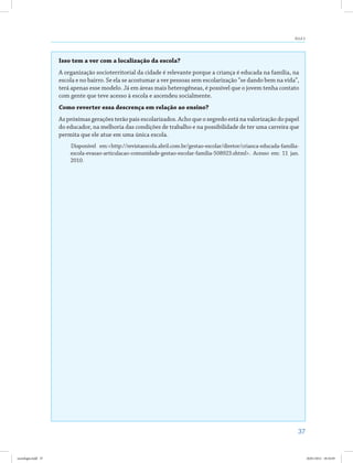 37
Aula 3
Isso tem a ver com a localização da escola?
A organização socioterritorial da cidade é relevante porque a criança é educada na família, na
escola e no bairro. Se ela se acostumar a ver pessoas sem escolarização “se dando bem na vida”,
terá apenas esse modelo. Já em áreas mais heterogêneas, é possível que o jovem tenha contato
com gente que teve acesso à escola e ascendeu socialmente.
Como reverter essa descrença em relação ao ensino?
As próximas gerações terão pais escolarizados. Acho que o segredo está na valorização do papel
do educador, na melhoria das condições de trabalho e na possibilidade de ter uma carreira que
permita que ele atue em uma única escola.
Disponível em:<http://revistaescola.abril.com.br/gestao-escolar/diretor/crianca-educada-familia-
escola-evasao-articulacao-comunidade-gestao-escolar-familia-508923.shtml>. Acesso em: 11 jan.
2010.
sociologia.indd 37 26/01/2012 18:10:49
 