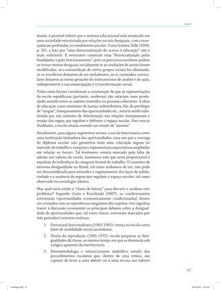 41
Aula 4
Assim, é possível inferir que o sistema educacional está enraizado em
uma sociedade estruturada por relações sociais desiguais, com conse-
quências profundas no rendimento escolar. Como lembra Valle (2008,
p. 95), a luta por “uma democratização do acesso à educação” não é
mais suficiente. É necessário construir uma “democratização pelas
finalidades e pelo funcionamento”, pois os percursos escolares podem
se tornar menos desiguais socialmente se as condições de acesso forem
modificadas, se a autosseleção de certos grupos sociais for eliminada,
se os veredictos deixarem de ser excludentes, se os conteúdos curricu-
lares dotarem as novas gerações de instrumentos de análise e de ação,
indispensáveis à sua emancipação e à transformação social.
Todos estes fatores corroboram a constatação de que as representações
da escola republicana (portanto, moderna) não estariam mais produ-
zindo sentido entre os sujeitos inseridos no processo educativo. A ideia
de educação como sinônimo de justiça redistributiva, fim do privilégio
de “sangue”, franqueamento das oportunidades etc., estaria sendo subs-
tituída por um contexto de deterioração nas relações interpessoais e
erosão das regras que regulam e definem o espaço escolar. Para evocar
Durkheim, a escola estaria vivendo um estado de “anomia”.
Atualmente, para alguns segmentos sociais, a escola funcionaria como
uma instituição limitadora das oportunidades, uma vez que a outorga
do diploma escolar não garantiria mais uma colocação segura no
mercado de trabalho e tampouco representaria expectativas ampliadas
em relação ao futuro. Tal fenômeno estaria marcado pela falta de
adesão aos valores da escola, fenômeno este que seria proporcional à
expulsão de indivíduos da categoria formal de trabalho. O contexto de
extrema desigualdade no Brasil, tal como acabamos de ver, não pode
ser desconsiderado para entender o esgarçamento dos laços de solida-
riedade e a ausência de regras que regulam o espaço escolar, tal como
observado na sociologia clássica.
Mas qual seria então a “chave de leitura” para discutir e analisar este
problema? Segundo Costa e Konslinski (2007), os condicionantes
estruturais (oportunidades economicamente condicionadas) devem
ser cotejados com as experiências singulares dos sujeitos. Isto significa
trazer à discussão novamente os principais debates sobre a desigual-
dade de oportunidades que, tal como vimos, estiveram marcados por
três períodos/correntes teóricas:
1.	 Estrutural-funcionalismo (1945-1965): crença na escola como
fator de mobilidade social ascendente;
2.	 Teoria da reprodução (1965-1975): escola perpetua as desi-
gualdades de classe, ao mesmo tempo em que as dissimula sob
a lógica aparente da meritocracia;
3.	 Etnometodologia e interacionismo simbólico: estudo dos
procedimentos escolares que, dentro de uma rotina, são
capazes de levar a uma adesão ou a uma recusa aos valores
sociologia.indd 41 26/01/2012 18:10:49
 
