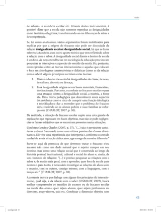 43
Aula 4
de saberes, o veredicto escolar etc. Através destes instrumentos, é
possível dizer que a escola não somente reproduz as desigualdades
como também as legitima, transformando-as em diferenças de saber e
de competência.
Se, tal como analisamos, vários argumentos foram mobilizados para
explicar por que a origem do fracasso não pode ser dissociada da
relação desigualdade escolar/desigualdade social, há que se fazer
referência também a um outro aporte teórico que vem refletindo sobre
a relação com o saber. A desigualdade social diante e dentro da escola
é um fato. As novas tendências em sociologia da educação procuraram
pesquisar as interações e a questão do sentido da escola. Há, portanto,
convergências entre as teorias interacionistas e aquelas que colocam
o foco em abordagens construtivistas e didáticas (como as da relação
com o saber). Alguns princípios norteiam estas teorias:
1.	 Diante e dentro da escola há desigualdades de classe, de sexo,
de cultura, de etnia ou de raça;
2.	 Essa desigualdade origina-se em bases materiais, financeiras,
institucionais. Portanto, o combate ao fracasso escolar requer
uma atuação contra a desigualdade social, a miséria, a fome
etc. Uma teoria pedagógica que desconhecer esses aspectos
do problema corre o risco de cumprir uma função ideológica
e mistificadora: dar a entender que o problema do fracasso
seria resolvido se os alunos pobres e suas famílias se esfor-
çassem (CHARLOT, 2007, p. 36).
Na realidade, a situação de fracasso escolar supõe uma cota grande de
explicações que repousam em bases objetivas, mas não se pode negligen-
ciar os fatores subjetivos que se encontram presentes nestas situações.
Conforme lembra Charlot (2007, p. 37), “(…) não é pertinente consi-
derar o aluno fracassado como uma vítima passiva das classes domi-
nantes. Ele vive uma experiência que interpreta e, conforme o sentido
conferido a esta situação de fracasso, age e reage de maneira diferente.”
Parte-se aqui da premissa de que devemos tratar o fracasso e/ou
sucesso não como um dado natural que o sujeito cumpre em seu
destino, mas como uma relação social que é construída ao longo da
história pessoal, institucional, cultural e social do aluno e, ainda, de
um conjunto de relações: “(…) é preciso pesquisar as relações com o
saber e, de modo mais geral, com o aprender, quer fora da escola quer
dentro e, para tanto, é necessário investigar as relações do aluno com
o mundo, com os outros, consigo mesmo, com a linguagem, com o
tempo etc.” (CHARLOT, 2007, p. 38).
A corrente teórica que dialoga com alguns dos princípios do interacio-
nismo, qual seja, a da relação com o saber (Charlot, 2007), busca
melhor compreender os sentidos do sucesso ou do fracasso escolar
na mente dos atores, quer sejam alunos, quer sejam professores ou
diretores, supervisores, pais etc. Combinar a dimensão objetiva com
sociologia.indd 43 26/01/2012 18:10:50
 