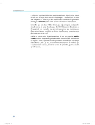 44
SOCIOLOGIA DA EDUCAÇÃO
a subjetiva supõe reconhecer o peso das variáveis objetivas no futuro
escolar das crianças, mas atentar também para a importância da vari-
ável subjetiva na construção das disposições, sobretudo se quisermos
investigar o sentido que o saber escolar tem na vida dos sujeitos.
Entender que um aluno é filho de um pai cuja categoria socioprofis-
sional deriva de uma classificação do CBO (Conjunto Brasileiro de
Ocupações), por exemplo, não permite captar de que maneira este
aluno vivencia essa condição (se é com orgulho, com vergonha, com
desejo de superação etc.).
A relação com o saber depende também de um processo de mobili-
zação do aluno. Só aprende quem entra em uma atividade intelectual e
só ingressa nesse tipo de atividade quem está animado por um desejo.
Para Charlot (2007, p. 42), essa mobilização depende do sentido que
o aluno confere à escola, ao saber, ao fato de aprender, quer na escola,
quer fora dela.
sociologia.indd 44 26/01/2012 18:10:50
 
