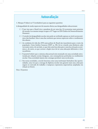 45
Aula 4
Autoavaliação
1. Marque F (falso) ou V (verdadeiro) para as seguintes questões:
A desigualdade de renda repercute de maneira direta nas desigualdades educacionais:
( )	 É por isso que o Brasil vive o paradoxo de ser uma das 10 economias mais potentes
do mundo e ao mesmo tempo ocupar o 67º lugar no IDH (Índice de Desenvolvimento
Humano).
( )	 O estudo da desigualdade escolar não pode ser atribuído apenas ao nível socioeconô-
mico das famílias. Esta é uma das variáveis que menos repercute sobre o rendimento
dos alunos.
( )	 As condições de vida dos 30% mais pobres do Brasil são inaceitáveis para o resto da
população. Como lembra Casassus (2007, p. 38), foi-se criando uma distância cada
vez maior entre, de um lado, os que têm uma boa educação e uma boa situação econô-
mica e, de outro, os que correm o duplo risco de ter uma educação deficiente e viver
na pobreza.
( )	 É possível inferir que o sistema educacional está enraizado em uma sociedade estru-
turada por relações sociais desiguais, com consequências profundas no rendimento
escolar. Uma sociedade injusta não consegue produzir uma escola justa.
( )	 Em nossa sociedade, a escola funciona como uma instituição limitadora das oportu-
nidades, uma vez que a outorga do diploma escolar não garante mais uma colocação
segura no mercado de trabalho e tampouco representa expectativas ampliadas em
relação ao futuro.
Peso: 10 pontos
sociologia.indd 45 26/01/2012 18:10:50
 