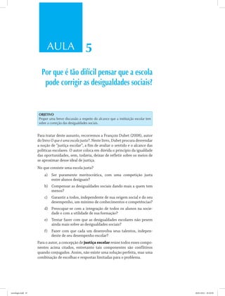 AULA 5
Por que é tão difícil pensar que a escola
pode corrigir as desigualdades sociais?
Objetivo
Propor uma breve discussão a respeito do alcance que a instituição escolar tem
sobre a correção das desigualdades sociais.
Para tratar deste assunto, recorremos a François Dubet (2008), autor
do livro O que é uma escola justa?. Neste livro, Dubet procura desvendar
a noção de “justiça escolar”, a fim de avaliar o sentido e o alcance das
políticas escolares. O autor coloca em dúvida o princípio da igualdade
das oportunidades, sem, todavia, deixar de refletir sobre os meios de
se aproximar desse ideal de justiça.
No que consiste uma escola justa?
a)	 Ser puramente meritocrática, com uma competição justa
entre alunos desiguais?
b)	 Compensar as desigualdades sociais dando mais a quem tem
menos?
c)	 Garantir a todos, independente de sua origem social e do seu
desempenho, um mínimo de conhecimentos e competências?
d)	 Preocupar-se com a integração de todos os alunos na socie-
dade e com a utilidade de sua formação?
e)	 Tentar fazer com que as desigualdades escolares não pesem
ainda mais sobre as desigualdades sociais?
f)	 Fazer com que cada um desenvolva seus talentos, indepen-
dente de seu desempenho escolar?
Para o autor, a concepção de justiça escolar reúne todos esses compo-
nentes acima citados, entretanto tais componentes são conflitivos
quando conjugados. Assim, não existe uma solução perfeita, mas uma
combinação de escolhas e respostas limitadas para o problema.
sociologia.indd 47 26/01/2012 18:10:50
 