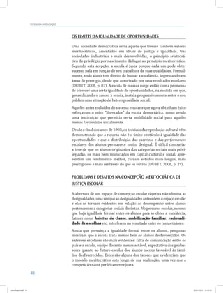 48
SOCIOLOGIA DA EDUCAÇÃO
Os limites da igualdade de oportunidades
Uma sociedade democrática seria aquela que tivesse também valores
meritocráticos, assentados em ideais de justiça e igualdade. Nas
sociedades industriais e mais desenvolvidas, o princípio aristocrá-
tico do privilégio por nascimento dá lugar ao princípio meritocrático.
Segundo esta acepção, a escola é justa porque cada um pode obter
sucesso nela em função de seu trabalho e de suas qualidades. Formal-
mente, todo aluno tem direito de buscar a excelência, ingressando em
áreas de prestígio, desde que autorizado por seus resultados escolares
(DUBET, 2008, p. 87). A escola de massas surge então com a promessa
de oferecer uma certa igualdade de oportunidades, na medida em que,
generalizando o acesso à escola, instala progressivamente entre o seu
público uma situação de heterogeneidade social.
Aqueles antes excluídos do sistema escolar e que agora obtinham êxito
reforçavam o mito “libertador” da escola democrática, como sendo
uma instituição que permitia certa mobilidade social para aqueles
menos favorecidos socialmente.
Desde o final dos anos de 1960, os teóricos da reprodução cultural vêm
demonstrando que a riqueza não é o único obstáculo à igualdade das
oportunidades e que a distribuição das carreiras e das performances
escolares dos alunos permanece muito desigual. É difícil contrariar
a tese de que os alunos originários das categorias sociais mais privi-
legiadas, os mais bem municiados em capital cultural e social, apre-
sentam um rendimento melhor, cursam estudos mais longos, mais
prestigiosos e mais rentáveis do que os outros (DUBET, 2008, p. 27).
Problemas e desafios na concepção meritocrática de
justiça escolar
A abertura de um espaço de concepção escolar objetiva não elimina as
desigualdades,umavezqueasdesigualdadesantecedemoespaçoescolar
e elas se tornam evidentes em relação ao desempenho entre alunos
pertencentes a categorias sociais distintas. No percurso escolar, mesmo
que haja igualdade formal entre os alunos para se obter a excelência,
fatores como habitus de classe, mobilização familiar, racionali-
dade de escolhas etc. interferem no resultado entre os competidores.
Ainda que prevaleça a igualdade formal entre os alunos, pesquisas
mostram que a escola trata menos bem os alunos desfavorecidos. Os
entraves escolares são mais evidentes: falta de comunicação entre os
pais e a escola, equipe docente menos estável, expectativa dos profes-
sores quanto ao futuro escolar dos alunos menos favorável às famí-
lias desfavorecidas. Estes são alguns dos fatores que evidenciam que
o modelo meritocrático está longe de sua realização, uma vez que a
competição não é perfeitamente justa.
sociologia.indd 48 26/01/2012 18:10:50
 