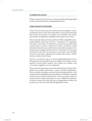 50
SOCIOLOGIA DA EDUCAÇÃO
As esferas da justiça
Pensar a justiça de modo inverso: os efeitos gerados pela desigualdade
escolar e que incidem sobre as desigualdades sociais.
Como tratar os vencidos?
A busca de uma escola justa deve suscitar uma nova pergunta: como a
escola pode tratar os mais fracos? Reconhece-se uma escola justa pelo
fato de que ela trata bem os vencidos, não os humilha, não os fere,
preservando sua dignidade e igualdade de princípio com os outros.
Uma escola justa deve, portanto, preservar melhor a dignidade e auto-
estima daqueles alunos que não são os “vencedores” na competição.
Para tanto, é necessário: 1) revalorizar o ensino técnico e profissional
e atentar para os gostos e talentos dos alunos; 2) afirmar o papel
educativo da escola: uma escola de massas não pode mais apoiar-se na
ficção de que seu papel é apenas instruir. A escola deve ser um espaço
de educação e de cultura na instrução e ir mais além, com atividades
culturais e esportivas, organização da própria vida escolar e atendi-
mento aos alunos fora da classe.
Por fim, a escola deve educar os alunos independentemente de seu
desempenho escolar quando houver um diálogo entre família e escola,
quando os alunos forem tratados como sujeitos em evolução e não
como alunos engajados em uma competição.
É por isso que se deve pensar em conceitos alternativos de justiça, dialo-
gando com o modelo meritocrático e, assim o fazendo, expandindo-o.
Deve-se também introduzir uma dose de discriminação positiva, a fim
de garantir maior igualdade de oportunidades aos indivíduos e garantir
o acesso a bens escolares fundamentais, ou seja, um mínimo escolar. A
escola justa deve também preocupar-se com a utilidade dos diplomas.
Ao mesmo tempo, deve velar para que as desigualdades escolares não
produzam, por sua vez, demasiadas desigualdades sociais.
sociologia.indd 50 26/01/2012 18:10:50
 