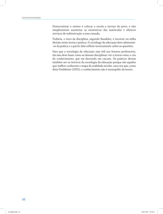 56
SOCIOLOGIA DA EDUCAÇÃO
Democratizar o ensino é colocar a escola a serviço do povo, e não
simplesmente aumentar as estatísticas das matrículas e oferecer
serviços de subinstrução a essa camada.
Todavia, o risco da disciplina, segundo Baudelot, é incorrer na velha
divisão entre teoria e prática. O sociólogo da educação deve alimentar-
-se da prática e a partir dela refletir teoricamente sobre as questões.
Para que a sociologia da educação seja útil aos futuros professores,
ela não deve fazer como as demais disciplinas: ter a teoria como o céu
do conhecimento, que vai descendo em cascata. Os práticos devem
também ser os teóricos da sociologia da educação porque são aqueles
que melhor conhecem o mapa da realidade escolar, uma vez que, como
diria Durkheim (1955), o conhecimento não é monopólio da teoria.
sociologia.indd 56 26/01/2012 18:10:51
 