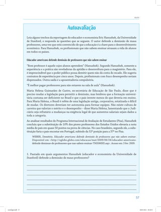 57
Aula 6
Autoavaliação
Leia alguns trechos da reportagem do educador e economista Eric Hanushek, da Universidade
de Stanford, e responda às questões que se seguem. O autor defende a demissão de maus
professores, uma vez que está convencido de que a educação é a chave para o desenvolvimento
econômico. Para Hanushek, os profissionais que não sabem ensinar atrasam a vida de alunos
em todos os países.
Educador americano defende demissão de professores que não sabem ensinar
“Bom professor é aquele cujos alunos aprendem” (Hanushek). Segundo Hanushek, somente a
experiência e a prática são reveladoras da aptidão e desenvoltura para o magistério. Para ele,
é imprescindível que o poder público possa demitir quem não dá conta do recado. Ele sugeriu
contratos de experiência por cinco anos. Depois, profissionais com fraco desempenho seriam
dispensados. Outra saída é a aposentadoria compulsória.
“É melhor pagar professores para não estarem na sala de aula” (Hanushek).
Maria Helena Guimarães de Castro, ex-secretária de Educação de São Paulo, disse que é
preciso mudar a legislação para permitir a demissão, mas lembrou que a formação universi-
tária costuma ser deficiente no Brasil e que o país investe menos do que deveria em ensino.
Para Maria Helena, o Brasil é refém de uma legislação antiga, corporativa, estatizada e difícil
de mudar. Os diretores deveriam ter autonomia para formar equipes. Não existe cultura de
carreira que valorize o mérito e o desempenho – disse Maria Helena, lamentando que o Judi-
ciário seja refratário a mudanças na exigência legal de que aumentos salariais sejam dados a
toda a categoria.
Ao analisar resultados do Programa Internacional de Avaliação de Estudantes (Pisa), Hanushek
concluiu que a substituição de 10% dos piores professores dos Estados Unidos elevaria a nota
média do país em quase 50 pontos na prova de ciências. No caso brasileiro, segundo ele, a subs-
tituição faria o país encostar em Portugal, subindo da 52ª posição para a 37ª no Pisa.
WEBER, Demétrio. Educador americano defende demissão de professores que não sabem ensinar.
Disponível em: <http://oglobo.globo.com/educacao/mat/2009/06/24/educador-americano-
defende-demissao-de-professores-que-nao-sabem-ensinar-756506005.asp>. Acesso em: 3 fev. 2009.
1. Pautado em quais argumentos Hanushek (educador e economista da Universidade de
Stanford) defende a demissão de maus professores?
___________________________________________________________________________
___________________________________________________________________________
___________________________________________________________________________
___________________________________________________________________________
___________________________________________________________________________
___________________________________________________________________________
sociologia.indd 57 26/01/2012 18:10:51
 