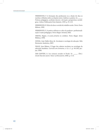 60
SOCIOLOGIA DA EDUCAÇÃO
PERRENOUD, P. A formação dos professores ou a ilusão do deus ex
machina: reflexões sobre as relações entre o habitus e a prática. In: _____.
Práticas pedagógicas, profissão docente e formação: perspectivas socioló-
gicas. Lisboa: Publicações Dom Quixote, 1993. p. 91-113.
PERRENOUD, P. Ofício do aluno e sentido do trabalho escolar. Porto: Porto
Editora, 1995.
PERRENOUD, P. A prática reflexiva no ofício do professor: profissionali-
zação e razão pedagógica. Porto Alegre: Artmed, 2002.
SIROTA, Régine. A escola primária no cotidiano. Porto Alegre: Artes
Médicas, 1994.
SOUZA, João Valdir Alves de. Introdução à sociologia da educação. Belo
Horizonte: Autêntica, 2007.
VALLE, Ione Ribeiro. O lugar dos saberes escolares na sociologia da
educação brasileira. Currículo sem fronteiras, v. 8, n. 1, p. 94-108, jan.-
jun. 2008.
VAN ZANTEN, A. Les sciences sociales et l’école. In: _____. (Dir.).
L’école-l’état des savoirs. Paris: La Découverte, 2000. p. 5-14.
sociologia.indd 60 26/01/2012 18:10:52
 