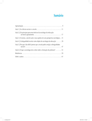 Sumário
Apresentação.  .  .  .  .  .  .  .  .  .  .  .  .  .  .  .  .  .  .  .  .  .  .  .  .  .  .  .  .  .  .  .  .  .  .  .  .  .  .  .  .  .  .  .  .  .  .  .  .  .  .  .  .  .  . 9
Aula 1 | As ciências sociais e a escola. .  .  .  .  .  .  .  .  .  .  .  .  .  .  .  .  .  .  .  .  .  .  .  .  .  .  .  .  .  .  .  .  .  . 11
Aula 2 | Os principais percursos teóricos da sociologia da educação:
um breve apontamento .  .  .  .  .  .  .  .  .  .  .  .  .  .  .  .  .  .  .  .  .  .  .  .  .  .  .  .  .  .  .  .  .  .  .  .  .  . 17
Aula 3 | A escola, a sala de aula e seus sujeitos em uma perspectiva sociológica. .  . 31
Aula 4 | A desigualdade escolar como objeto da sociologia da educação .  .  .  .  .  .  .  . 39
Aula 5 | Por que é tão difícil pensar que a escola pode corrigir as desigualdades
sociais?.  .  .  .  .  .  .  .  .  .  .  .  .  .  .  .  .  .  .  .  .  .  .  .  .  .  .  .  .  .  .  .  .  .  .  .  .  .  .  .  .  .  .  .  .  .  .  .  .  .  . 47
Aula 6 | O que a sociologia tem a dizer sobre a formação do professor?.  .  .  .  .  .  .  .  . 53
Referências. .  .  .  .  .  .  .  .  .  .  .  .  .  .  .  .  .  .  .  .  .  .  .  .  .  .  .  .  .  .  .  .  .  .  .  .  .  .  .  .  .  .  .  .  .  .  .  .  .  .  .  .  .  .  . 59
Sobre a autora.  .  .  .  .  .  .  .  .  .  .  .  .  .  .  .  .  .  .  .  .  .  .  .  .  .  .  .  .  .  .  .  .  .  .  .  .  .  .  .  .  .  .  .  .  .  .  .  .  .  .  .  . 61
sociologia.indd 7 26/01/2012 18:10:46
 