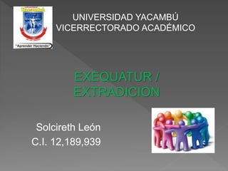 UNIVERSIDAD YACAMBÚ
VICERRECTORADO ACADÉMICO
EXEQUATUR /
EXTRADICION
Solcireth León
C.I. 12,189,939
 
