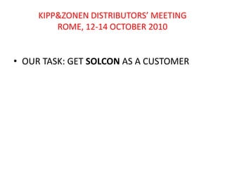 KIPP&ZONEN DISTRIBUTORS’ MEETINGROME, 12-14 OCTOBER 2010 OUR TASK: GET SOLCON AS A CUSTOMER 