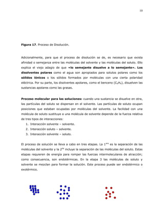 10
Figura 17. Proceso de Disolución.
Adicionalmente, para que el proceso de disolución se de, es necesario que exista
afinidad o semejanza entre las moléculas del solvente y las moléculas del soluto. Ello
explica el viejo adagio de que «lo semejante disuelve a lo semejante». Los
disolventes polares como el agua son apropiados para solutos polares como los
sólidos iónicos o los sólidos formados por moléculas con una cierta polaridad
eléctrica. Por su parte, los disolventes apolares, como el benceno (C6H6), disuelven las
sustancias apolares como las grasas.
Proceso molecular para las soluciones: cuando una sustancia se disuelve en otra,
las partículas del soluto se dispersan en el solvente. Las partículas de soluto ocupan
posiciones que estaban ocupadas por moléculas del solvente. La facilidad con una
molécula de soluto sustituye a una molécula de solvente depende de la fuerza relativa
de tres tipos de interacciones:
1. Interacción solvente – solvente.
2. Interacción soluto – solvente.
3. Interacción solvente – soluto.
El proceso de solución se lleva a cabo en tres etapas. La 1era
es la separación de las
moléculas del solvente y la 2da
incluye la separación de las moléculas del soluto. Estas
etapas requieren de energía para romper las fuerzas intermoleculares de atracción;
como consecuencia, son endotérmicas. En la etapa 3 las moléculas de soluto y
solvente se mezclan para formar la solución. Este proceso puede ser endotérmico o
exotérmico.
 