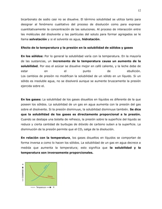 12
bicarbonato de sodio casi no se disuelve. El término solubilidad se utiliza tanto para
designar al fenómeno cualitativo del proceso de disolución como para expresar
cuantitativamente la concentración de las soluciones. Al proceso de interacción entre
las moléculas del disolvente y las partículas del soluto para formar agregados se le
llama solvatación y si el solvente es agua, hidratación.
Efecto de la temperatura y la presión en la solubilidad de sólidos y gases
En los sólidos: Por lo general la solubilidad varía con la temperatura. En la mayoría
de las sustancias, un incremento de la temperatura causa un aumento de la
solubilidad. Por eso el azúcar se disuelve mejor en café caliente, y la leche debe de
estar en el punto de ebullición.
Los cambios de presión no modifican la solubilidad de un sólido en un líquido. Si un
sólido es insoluble agua, no se disolverá aunque se aumente bruscamente la presión
ejercida sobre el.
En los gases: La solubilidad de los gases disueltos en líquidos es diferente de la que
poseen los sólidos. La solubilidad de un gas en agua aumenta con la presión del gas
sobre el disolvente. Si la presión disminuye, la solubilidad disminuye también. Se dice
que la solubilidad de los gases es directamente proporcional a la presión.
Cuando se destapa una botella de refresco, la presión sobre la superficie del líquido se
reduce y cierta cantidad de burbujas de dióxido de carbono suben a la superficie. La
disminución de la presión permite que el CO2 salga de la disolución.
En relación con la temperatura, los gases disueltos en líquidos se comportan de
forma inversa a como lo hacen los sólidos. La solubilidad de un gas en agua decrece a
medida que aumenta la temperatura; esto significa que la solubilidad y la
temperatura son inversamente proporcionales.
 