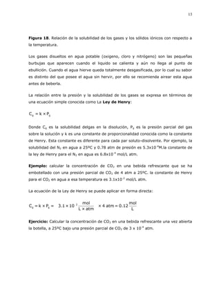 13
Figura 18. Relación de la solubilidad de los gases y los sólidos iónicos con respecto a
la temperatura.
Los gases disueltos en agua potable (oxigeno, cloro y nitrógeno) son las pequeñas
burbujas que aparecen cuando el liquido se calienta y aún no llega al punto de
ebullición. Cuando el agua hierve queda totalmente desgasificada, por lo cual su sabor
es distinto del que posee el agua sin hervir, por ello se recomienda airear esta agua
antes de beberla.
La relación entre la presión y la solubilidad de los gases se expresa en términos de
una ecuación simple conocida como La Ley de Henry:
gg P×k=C
Donde Cg es la solubilidad delgas en la disolución, Pg es la presión parcial del gas
sobre la solución y k es una constante de proporcionalidad conocida como la constante
de Henry. Esta constante es diferente para cada par soluto-disolvente. Por ejemplo, la
solubilidad del N2 en agua a 25ºC y 0.78 atm de presión es 5.3x10-4
M.la constante de
la ley de Henry para el N2 en agua es 6.8x10-4
mol/L atm.
Ejemplo: calcular la concentración de CO2 en una bebida refrescante que se ha
embotellado con una presión parcial de CO2 de 4 atm a 25ºC. la constante de Henry
para el CO2 en agua a esa temperatura es 3.1x10-2
mol/L atm.
La ecuación de la Ley de Henry se puede aplicar en forma directa:
L
mol
12.0=atm4×
atm×L
mol
10×1.3=P×k=C 2
gg
Ejercicio: Calcular la concentración de CO2 en una bebida refrescante una vez abierta
la botella, a 25ºC bajo una presión parcial de CO2 de 3 x 10-4
atm.
 