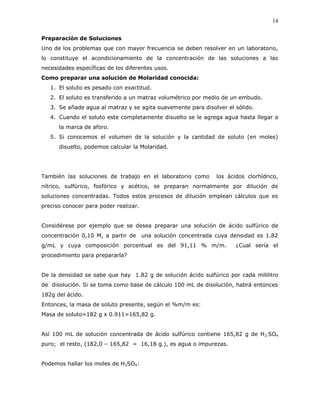 14
Preparación de Soluciones
Uno de los problemas que con mayor frecuencia se deben resolver en un laboratorio,
lo constituye el acondicionamiento de la concentración de las soluciones a las
necesidades específicas de los diferentes usos.
Como preparar una solución de Molaridad conocida:
1. El soluto es pesado con exactitud.
2. El soluto es transferido a un matraz volumétrico por medio de un embudo.
3. Se añade agua al matraz y se agita suavemente para disolver el sólido.
4. Cuando el soluto este completamente disuelto se le agrega agua hasta llegar a
la marca de aforo.
5. Si conocemos el volumen de la solución y la cantidad de soluto (en moles)
disuelto, podemos calcular la Molaridad.
También las soluciones de trabajo en el laboratorio como los ácidos clorhídrico,
nítrico, sulfúrico, fosfórico y acético, se preparan normalmente por dilución de
soluciones concentradas. Todos estos procesos de dilución emplean cálculos que es
preciso conocer para poder realizar.
Considérese por ejemplo que se desea preparar una solución de ácido sulfúrico de
concentración 0,10 M, a partir de una solución concentrada cuya densidad es 1.82
g/mL y cuya composición porcentual es del 91,11 % m/m. ¿Cual sería el
procedimiento para prepararla?
De la densidad se sabe que hay 1.82 g de solución ácido sulfúrico por cada mililitro
de disolución. Si se toma como base de cálculo 100 mL de disolución, habrá entonces
182g del ácido.
Entonces, la masa de soluto presente, según el %m/m es:
Masa de soluto=182 g x 0.911=165,82 g.
Así 100 mL de solución concentrada de ácido sulfúrico contiene 165,82 g de H2.SO4
puro; el resto, (182,0 – 165,82 = 16,18 g.), es agua o impurezas.
Podemos hallar los moles de H2SO4:
 