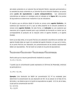 16
del soluto contenido en un volumen fijo de Solución Patrón, equivale químicamente a
la cantidad de soluto contenido en un volumen fijo de la Solución Problema, se conoce
como punto de equivalencia o punto estequiométrico. Las valoraciones
volumétricas se realizan en montajes como el indicado en la figura 19 y los puntos
de equivalencia se determinan mediante el uso de indicadores.
El reactivo que se adiciona desde la bureta se conoce como agente titulante y la
sustancia que reacciona con él y que se halla presente en la solución problema se
conoce como agente titulado. De esta forma, un indicador es una sustancia que
reacciona con el agente titulante pero cuya constante de formación es menor que la
correspondiente al producto de la reacción entre el agente titulante y el agente
titulado.
Como ya se dijo antes, en el punto final de una valoración volumétrica la cantidad del
agente titulado debe ser igual a la cantidad del agente titulante o lo que es lo mismo,
en el punto final de una valoración, las concentraciones de los solutos reaccionantes
deben ser equivalentes. Por tal razón se cumple en el punto de equivalencia:
VSOLUCIÓNPATRON xCSOLUCIÓNPATRÓN =VSOLUCIÓNPROBLEMA xCSOLUCIÓNPROBLEMA.
Hecho este que se resume generalmente mediante la ecuación:
V1 x C1 = V2 x C2.
Y puesto que la concentración puede expresarse en términos de Molaridad, entonces
se particulariza a:
V1 x M1 = V2 x M2
Ejemplo: Una disolución de NaOH de concentración 0.2 M es empleada para
determinar la concentración de una disolución de HCl. Si se colocan en la fiola 25 mL
del ácido, y se observa que en el punto se equivalencia se gastó 12.5 mL de la base,
¿Cuál será la concentración del HCl?
V1= 12.5 mL
M1 = 0.2 M
 