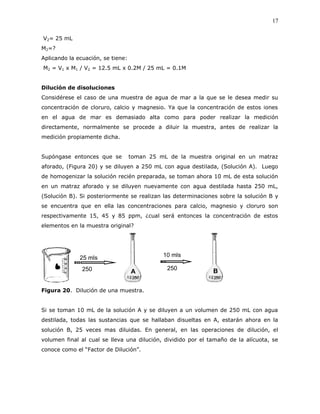 17
V2= 25 mL
M2=?
Aplicando la ecuación, se tiene:
M2 = V1 x M1 / V2 = 12.5 mL x 0.2M / 25 mL = 0.1M
Dilución de disoluciones
Considérese el caso de una muestra de agua de mar a la que se le desea medir su
concentración de cloruro, calcio y magnesio. Ya que la concentración de estos iones
en el agua de mar es demasiado alta como para poder realizar la medición
directamente, normalmente se procede a diluir la muestra, antes de realizar la
medición propiamente dicha.
Supóngase entonces que se toman 25 mL de la muestra original en un matraz
aforado, (Figura 20) y se diluyen a 250 mL con agua destilada, (Solución A). Luego
de homogenizar la solución recién preparada, se toman ahora 10 mL de esta solución
en un matraz aforado y se diluyen nuevamente con agua destilada hasta 250 mL,
(Solución B). Si posteriormente se realizan las determinaciones sobre la solución B y
se encuentra que en ella las concentraciones para calcio, magnesio y cloruro son
respectivamente 15, 45 y 85 ppm, ¿cual será entonces la concentración de estos
elementos en la muestra original?
25 mls
Muestra
250
mls
10 mls
Muestra
250
mls
A B
Figura 20. Dilución de una muestra.
Si se toman 10 mL de la solución A y se diluyen a un volumen de 250 mL con agua
destilada, todas las sustancias que se hallaban disueltas en A, estarán ahora en la
solución B, 25 veces mas diluidas. En general, en las operaciones de dilución, el
volumen final al cual se lleva una dilución, dividido por el tamaño de la alícuota, se
conoce como el “Factor de Dilución”.
 