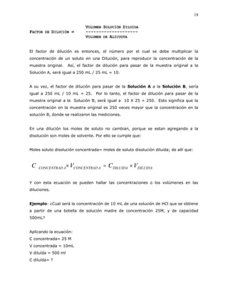 18
VOLUMEN SOLUCIÓN DILUIDA
FACTOR DE DILUCIÓN = --------------------
VOLUMEN DE ALÍCUOTA
El factor de dilución es entonces, el número por el cual se debe multiplicar la
concentración de un soluto en una Dilución, para reproducir la concentración de la
muestra original. Así, el factor de dilución para pasar de la muestra original a la
Solución A, será igual a 250 mL / 25 mL = 10.
A su vez, el factor de dilución para pasar de la Solución A a la Solución B, sería
igual a 250 mL / 10 mL = 25. Por lo tanto, el factor de dilución para pasar de la
muestra original a la Solución B, será igual a 10 X 25 = 250. Esto significa que la
concentración en la muestra original es 250 veces mayor que la concentración en la
solución B, donde se realizaron las mediciones.
En una dilución los moles de soluto no cambian, porque se estan agregando a la
disolución son moles de solvente. Por ello se cumple que:
Moles soluto disolución concentrada= moles de soluto disolución diluida; de allí que:
DILUIDADILUIDAACONCENTRADACONCENTRAD VCVC 
Y con esta ecuación se pueden hallar las concentraciones o los volúmenes en las
diluciones.
Ejemplo: ¿Cual será la concentración de 10 mL de una solución de HCl que se obtiene
a partir de una botella de solución madre de concentración 25M, y de capacidad
500mL?
Aplicando la ecuación:
C concentrada= 25 M
V concentrada = 10mL
V diluída = 500 ml
C diluída= ?
 