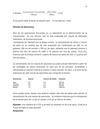 19
C diluída= M
mL
mLM
Vdiluida
daVconcentradaCconcentra
5.0
500
1025




Si se quiere hallar el factor de dilución será: 10 mL/500 mL= 0.02.
Mezclas de Soluciones
Otra de las operaciones frecuentes en un laboratorio es la determinación de la
concentración de una solución que ha sido preparada por mezcla de diferentes
volúmenes de diversas soluciones.
Considérese por ejemplo que se desea conocer la concentración de azúcar y cloruro
de sodio de un cocktail que ha sido preparado por combinación de 100 mL de
gaseosa, 200 mL de cerveza y 700 mL de agua, sabiendo que la gaseosa contiene 2
gramos por litro de cloruro de sodio y 10 gramos por litro de azúcar, (C6H12O6),
mientras que la cerveza contiene 1 gramo de cloruro de sodio por litro y 2 gramos por
litro de azúcar.
La concentración de una mezcla de soluciones se puede calcular fácilmente a partir de
las cantidades de soluto contenidas en cada una de las alícuotas, sumándolas y
refiriéndolas al volumen total de la mezcla o nueva solución, es decir, a la suma de los
volúmenes de cada una de las soluciones que componen la mezcla:
Soluciones Azúcar Cloruro de Sodio Volumen
Agua 0,0 0,0 700 mls
Cerveza 0,4 0,2 200 mls
Gaseosa 1,0 0,2 100 mls
Mezcla 1,4 0,4 1000 mls
Como puede verse, resulta muy práctico realizar este tipo de tablas para calcular la
concentración de una mezcla de soluciones. Es evidente entonces que la composición
de la mezcla será, de 1,4 g/l en azúcar y 0,4 g/l en cloruro de sodio.
Ejemplo: Una muestra de 0.752 g de NaCl se disuelven en 60 g de agua. ¿Cuál es el
% p/p del NaCl en esta solución?
Respuesta:
 