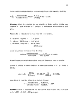 20
%23.1=100*
g752.60
g752.0
=100*
ciónmasadesolu
tomasadesolu
=p
p
%
g752.60=g60+g752.0=entemasadesolv+tomasadesolu=cionmasadesolu
Ejemplo: Calcule la molaridad de una solución de ácido fosfórico (H3PO4) que
contiene 35.2 g del ácido en 250 g de agua. La densidad de la solución es de 0.98
g/mL.
Respuesta: se debe obtener la masa molar del ácido fosfórico.
H = 3 átomos * 1 g/mol = 3.00 g/mol
P = 1 átomo * 30.97 g/mol = 30.97 g/mol
O = 4 átomos * 16 g/mol = 64.00 g/mol
97.97 g/mol
Luego calculamos el número de moles de soluto:
mol359.0=
mol/g97.97
g2.35
=
masamolar
lutogramosdeso
=moles
A continuación utilizamos la densidad del agua para obtener los litros de solución:
gramos de solución = gramos de soluto + gramos de solvente = 35.2 g + 250 g =
285.2 g
L29102.0=
mL1000
L1
*ml02.291=
ml/g98.0
g2.285
=)L(volumen
para obtener la molaridad utilizamos la siguiente formula:
M23.1=
L29102.0
mol359.0
=
luciónLitrosdeso
utomolesdesol
=M
Ejemplo: Calcule la molalidad de una solución de ácido acético (CH3COOH) que
contiene 32.9 g de ácido y 320 g de agua.
 