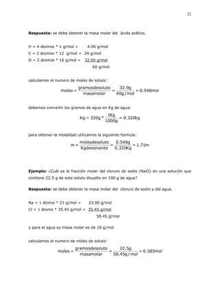 21
Respuesta: se debe obtener la masa molar del ácido acético.
H = 4 átomos * 1 g/mol = 4.00 g/mol
C = 2 átomos * 12 g/mol = 24 g/mol
O = 2 átomos * 16 g/mol = 32.00 g/mol
60 g/mol
calculamos el numero de moles de soluto:
mol548.0=
mol/g60
g9.32
=
masamolar
lutogramosdeso
=moles
debemos convertir los gramos de agua en Kg de agua:
kg320.0=
g1000
Kg1
*g320=Kg
para obtener la molalidad utilizamos la siguiente formula:
m71.1=
Kg320.0
g548.0
=
teKgdesolven
utomolesdesol
=m
Ejemplo: ¿Cuál es la fracción molar del cloruro de sodio (NaCl) en una solución que
contiene 22.5 g de este soluto disuelto en 100 g de agua?
Respuesta: se debe obtener la masa molar del cloruro de sodio y del agua.
Na = 1 átomo * 23 g/mol = 23.00 g/mol
Cl = 1 átomo * 35.45 g/mol = 35.45 g/mol
58.45 g/mol
y para el agua su masa molar es de 18 g/mol
calculamos el numero de moles de soluto:
mol385.0=
mol/g45.58
g5.22
=
masamolar
lutogramosdeso
=moles
 