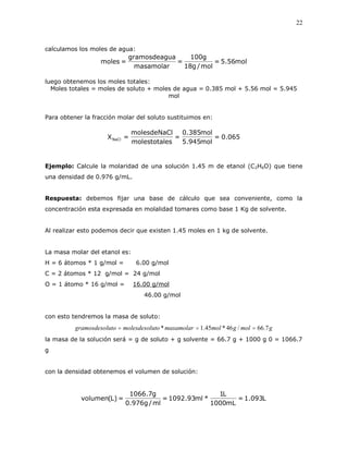 22
calculamos los moles de agua:
mol56.5=
mol/g18
g100
=
masamolar
uagramosdeag
=moles
luego obtenemos los moles totales:
Moles totales = moles de soluto + moles de agua = 0.385 mol + 5.56 mol = 5.945
mol
Para obtener la fracción molar del soluto sustituimos en:
065.0=
mol945.5
mol385.0
=
esmolestotal
lmolesdeNaC
=XNaCl
Ejemplo: Calcule la molaridad de una solución 1.45 m de etanol (C2H6O) que tiene
una densidad de 0.976 g/mL.
Respuesta: debemos fijar una base de cálculo que sea conveniente, como la
concentración esta expresada en molalidad tomares como base 1 Kg de solvente.
Al realizar esto podemos decir que existen 1.45 moles en 1 kg de solvente.
La masa molar del etanol es:
H = 6 átomos * 1 g/mol = 6.00 g/mol
C = 2 átomos * 12 g/mol = 24 g/mol
O = 1 átomo * 16 g/mol = 16.00 g/mol
46.00 g/mol
con esto tendremos la masa de soluto:
gmolgmolmasamolarutomolesdesollutogramosdeso 7.66/46*45.1* 
la masa de la solución será = g de soluto + g solvente = 66.7 g + 1000 g 0 = 1066.7
g
con la densidad obtenemos el volumen de solución:
L093.1=
mL1000
L1
*ml93.1092=
ml/g976.0
g7.1066
=)L(volumen
 