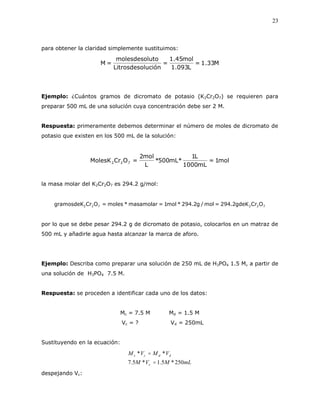 23
para obtener la claridad simplemente sustituimos:
M33.1=
L093.1
mol45.1
=
luciónLitrosdeso
utomolesdesol
=M
Ejemplo: ¿Cuántos gramos de dicromato de potasio (K2Cr2O7) se requieren para
preparar 500 mL de una solución cuya concentración debe ser 2 M.
Respuesta: primeramente debemos determinar el número de moles de dicromato de
potasio que existen en los 500 mL de la solución:
mol1=
mL1000
L1
mL*500*
L
mol2
=OCrMolesK 722
la masa molar del K2Cr2O7 es 294.2 g/mol:
722722 OCrgdeK2.294=mol/g2.294*mol1=masamolar*moles=OCrgramosdeK
por lo que se debe pesar 294.2 g de dicromato de potasio, colocarlos en un matraz de
500 mL y añadirle agua hasta alcanzar la marca de aforo.
Ejemplo: Describa como preparar una solución de 250 mL de H3PO4 1.5 M, a partir de
una solución de H3PO4 7.5 M.
Respuesta: se proceden a identificar cada uno de los datos:
Mc = 7.5 M Md = 1.5 M
Vc = ? Vd = 250mL
Sustituyendo en la ecuación:
mLMVM
VMVM
c
ddcc
250*5.1*5.7
**


despejando Vc:
 