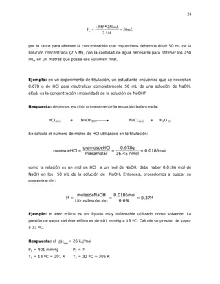 24
mL
M
mLM
Vc 50
5.7
250*5.1

por lo tanto para obtener la concentración que requerimos debemos diluir 50 mL de la
solución concentrada (7.5 M), con la cantidad de agua necesaria para obtener los 250
mL, en un matraz que posea ese volumen final.
Ejemplo: en un experimento de titulación, un estudiante encuentra que se necesitan
0.678 g de HCl para neutralizar completamente 50 mL de una solución de NaOH.
¿Cuál es la concentración (molaridad) de la solución de NaOH?
Respuesta: debemos escribir primeramente la ecuación balanceada:
HCL(ac) + NaOH(ac) NaCL(ac) + H2O (l)
Se calcula el número de moles de HCl utilizados en la titulación:
mol0186.0=
mol/45.36
g678.0
=
masamolar
lgramosdeHC
=molesdeHCl
como la relación es un mol de HCl a un mol de NaOH, debe haber 0.0186 mol de
NaOH en los 50 mL de la solución de NaOH. Entonces, procedemos a buscar su
concentración:
M37.0=
L05.0
mol0186.0
=
luciónLitrosdeso
HmolesdeNaO
=M
Ejemplo: el éter etílico es un líquido muy inflamable utilizado como solvente. La
presión de vapor del éter etílico es de 401 mmHg a 18 ºC. Calcule su presión de vapor
a 32 ºC.
Respuesta: el vapHΔ = 26 kJ/mol
P1 = 401 mmHg P2 = ?
T1 = 18 ºC = 291 K T2 = 32 ºC = 305 K
 