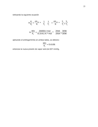 25
Utilizando la siguiente ecuación
T*T
TT
*
R
H
=
T
1
T
1
*
R
H
=
P
P
ln
21
21vap
12
vap
2
1
ΔΔ
K305*K291
K305K291
*
mol*K/J314.8
mol/J26000
=
P
401
ln
2
aplicando el antilogaritmito en ambos lados, se obtiene:
6106.0=
P
401
2
entonces la nueva presión de vapor será de 657 mmHg.
 